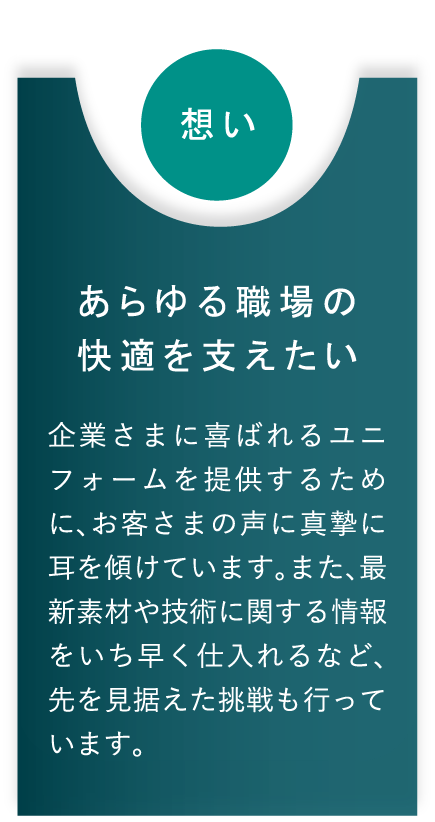 想い あらゆる職場の快適を支えたい 企業さまに喜ばれるユニフォームを提供するために、お客さまの声に真摯に耳を傾けています。また、最新素材や技術に関する情報をいち早く仕入れるなど、先を見据えた挑戦も行っています。