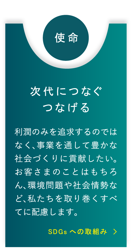 使命 次代につなぐつなげる 利潤のみを追求するのではなく、事業を通して豊かな社会づくりに貢献したい。お客さまのことはもちろん、環境問題や社会情勢など、私たちを取り巻くすべてに配慮します。 SDGsへの取組み