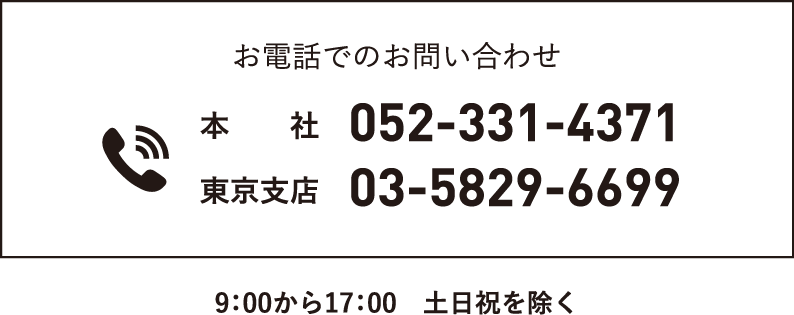 お電話でのお問い合わせ 本社052-331-4371 東京支店03-5829-6699 9：00から17：00　土日祝を除く